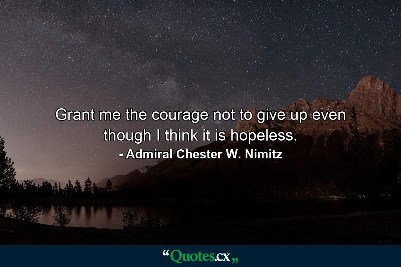 Grant me the courage not to give up  even though I think it is hopeless. - Quote by Admiral Chester W. Nimitz