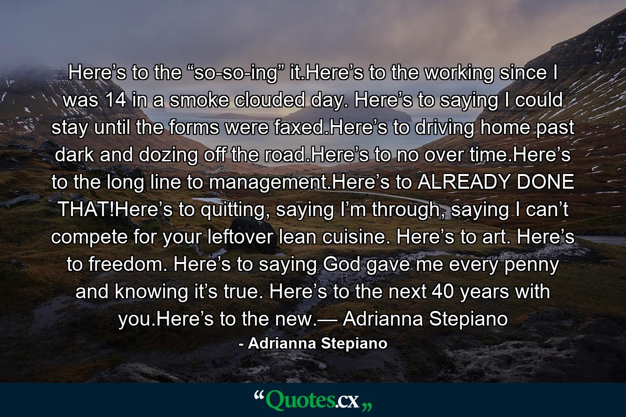 Here’s to the “so-so-ing” it.Here’s to the working since I was 14 in a smoke clouded day. Here’s to saying I could stay until the forms were faxed.Here’s to driving home past dark and dozing off the road.Here’s to no over time.Here’s to the long line to management.Here’s to ALREADY DONE THAT!Here’s to quitting, saying I’m through, saying I can’t compete for your leftover lean cuisine. Here’s to art. Here’s to freedom. Here’s to saying God gave me every penny and knowing it’s true. Here’s to the next 40 years with you.Here’s to the new.— Adrianna Stepiano - Quote by Adrianna Stepiano