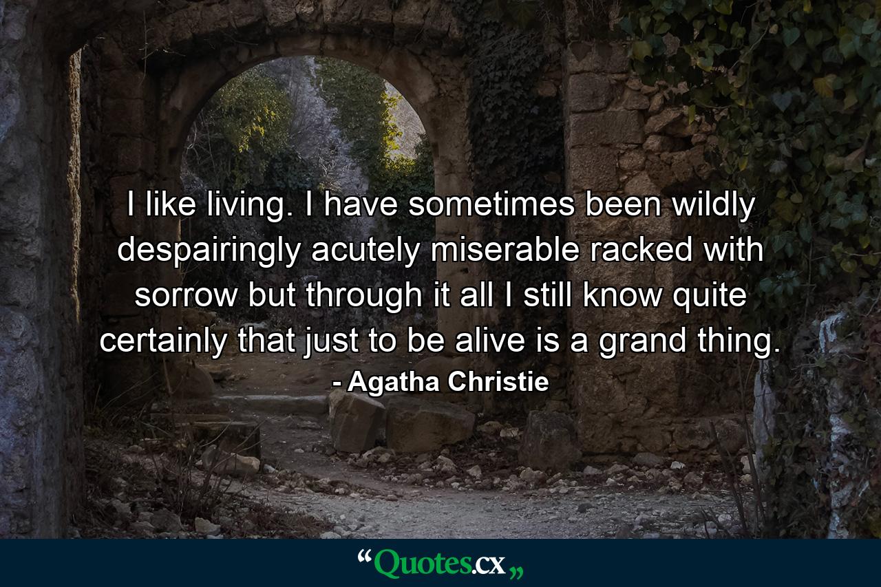 I like living. I have sometimes been wildly  despairingly  acutely miserable  racked with sorrow  but through it all I still know quite certainly that just to be alive is a grand thing. - Quote by Agatha Christie