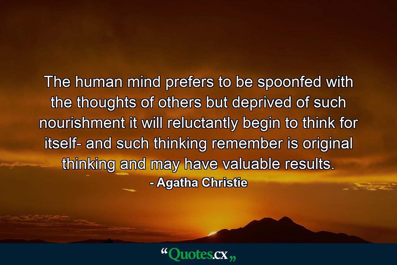 The human mind prefers to be spoonfed with the thoughts of others  but deprived of such nourishment it will  reluctantly  begin to think for itself- and such thinking  remember  is original thinking and may have valuable results. - Quote by Agatha Christie