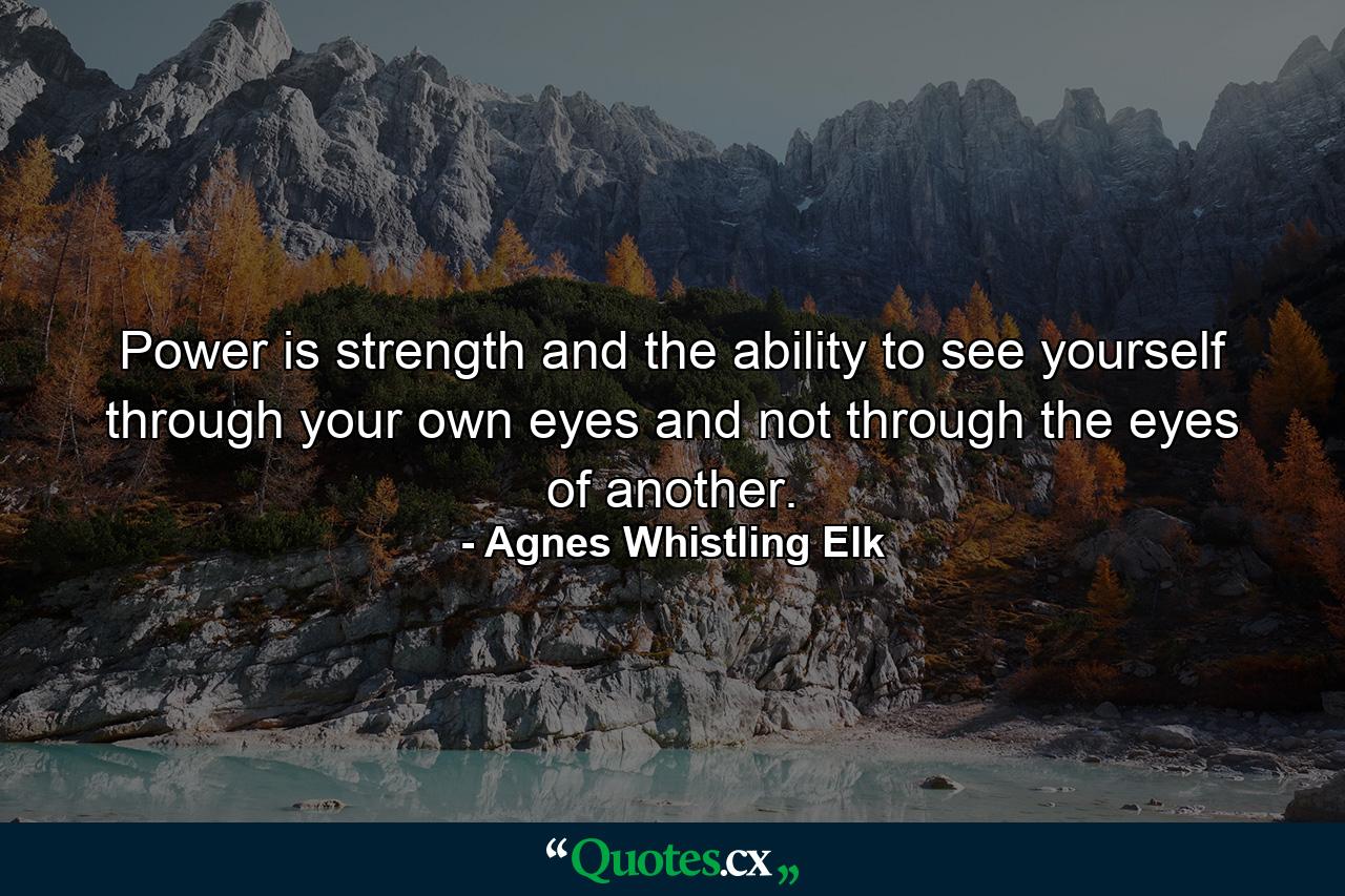 Power is strength and the ability to see yourself through your own eyes and not through the eyes of another. - Quote by Agnes Whistling Elk