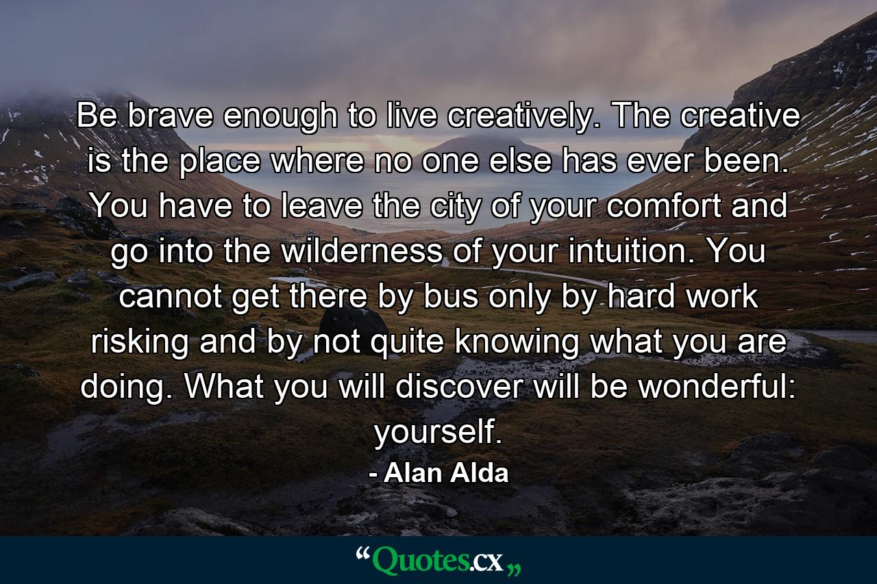 Be brave enough to live creatively. The creative is the place where no one else has ever been. You have to leave the city of your comfort and go into the wilderness of your intuition. You cannot get there by bus  only by hard work  risking and by not quite knowing what you are doing. What you will discover will be wonderful: yourself. - Quote by Alan Alda