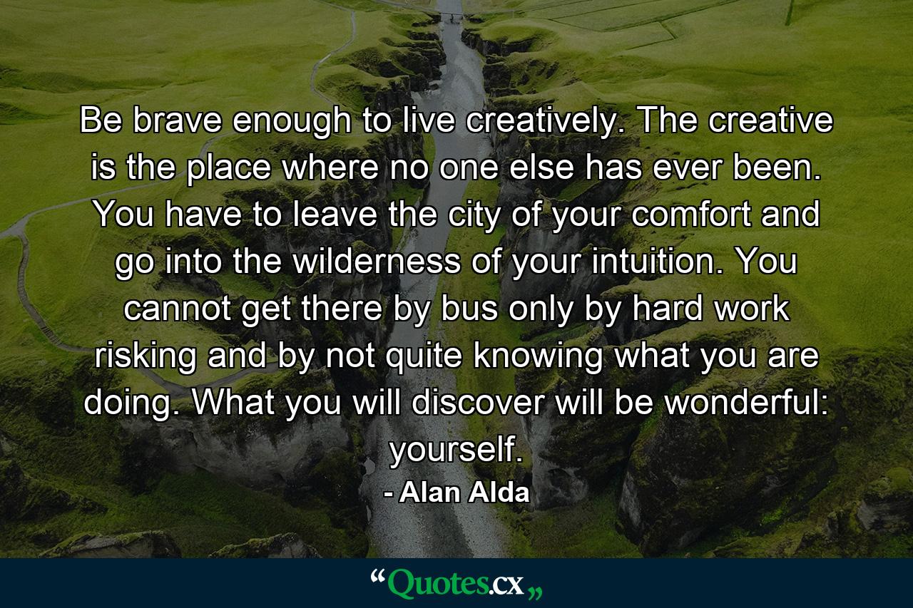 Be brave enough to live creatively. The creative is the place where no one else has ever been. You have to leave the city of your comfort and go into the wilderness of your intuition. You cannot get there by bus  only by hard work  risking and by not quite knowing what you are doing. What you will discover will be wonderful: yourself. - Quote by Alan Alda