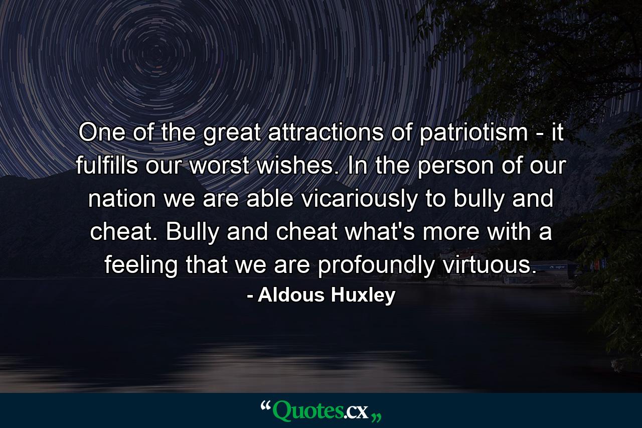 One of the great attractions of patriotism - it fulfills our worst wishes. In the person of our nation we are able  vicariously  to bully and cheat. Bully and cheat  what's more  with a feeling that we are profoundly virtuous. - Quote by Aldous Huxley