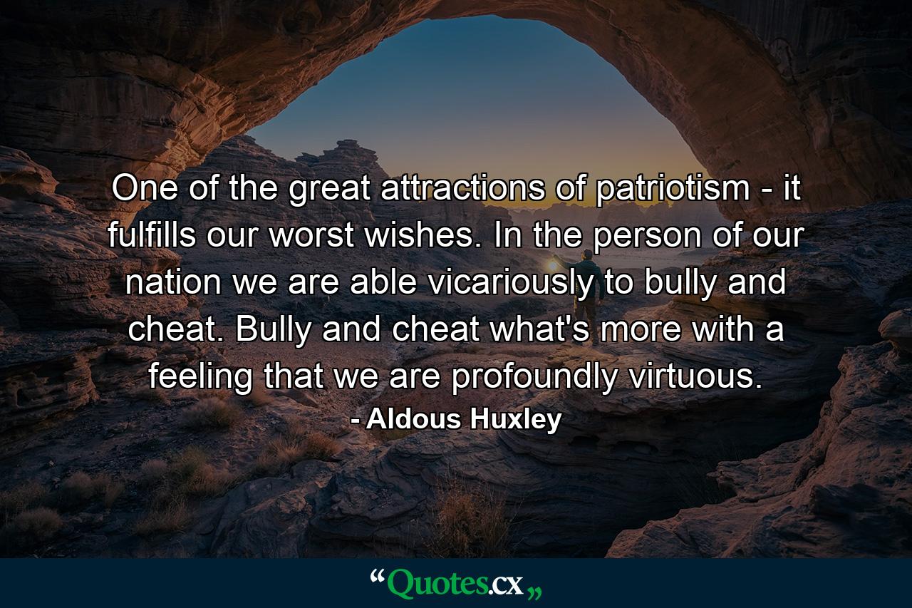 One of the great attractions of patriotism - it fulfills our worst wishes. In the person of our nation we are able  vicariously  to bully and cheat. Bully and cheat  what's more  with a feeling that we are profoundly virtuous. - Quote by Aldous Huxley