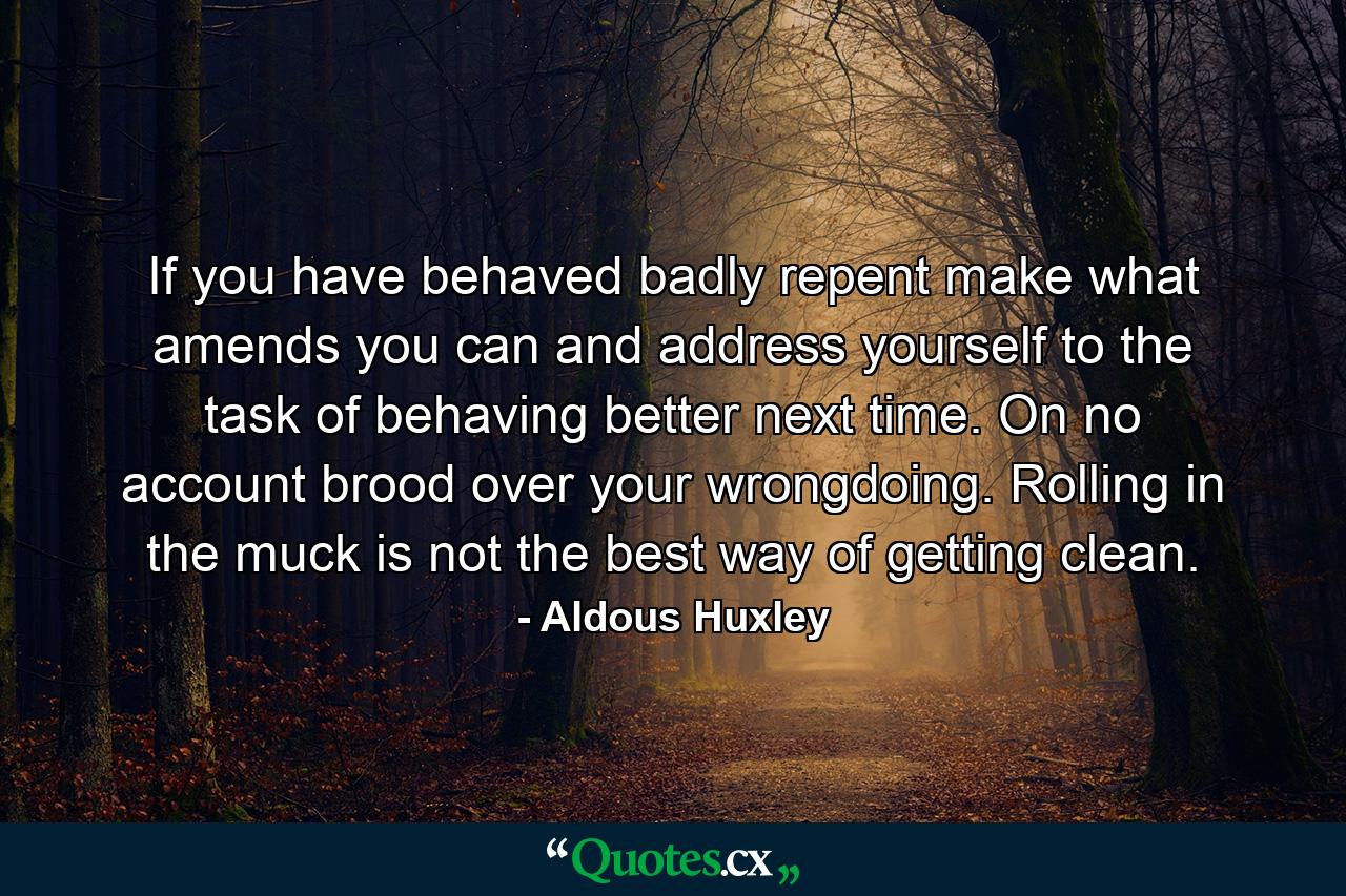 If you have behaved badly  repent  make what amends you can and address yourself to the task of behaving better next time. On no account brood over your wrongdoing. Rolling in the muck is not the best way of getting clean. - Quote by Aldous Huxley