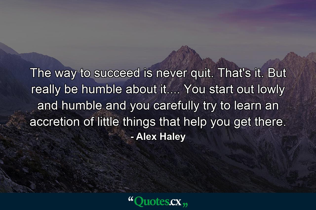 The way to succeed is never quit. That's it. But really be humble about it.... You start out lowly and humble and you carefully try to learn an accretion of little things that help you get there. - Quote by Alex Haley