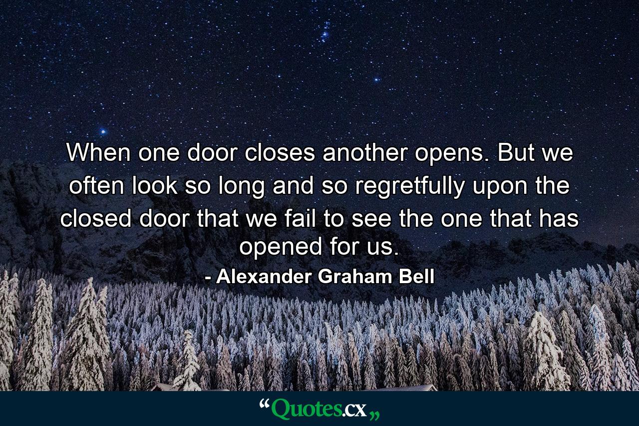 When one door closes another opens. But we often look so long and so regretfully upon the closed door that we fail to see the one that has opened for us. - Quote by Alexander Graham Bell