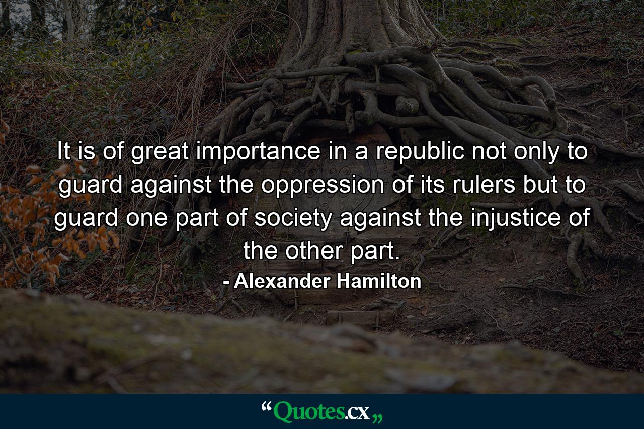 It is of great importance in a republic not only to guard against the oppression of its rulers  but to guard one part of society against the injustice of the other part. - Quote by Alexander Hamilton