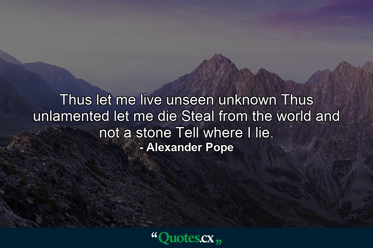 Thus let me live  unseen  unknown  Thus unlamented let me die  Steal from the world  and not a stone Tell where I lie. - Quote by Alexander Pope