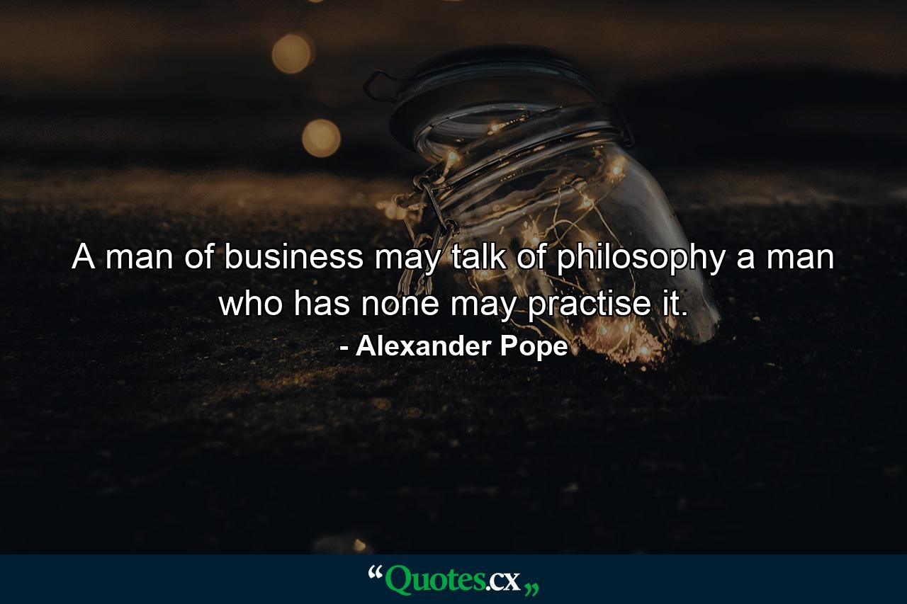 A man of business may talk of philosophy  a man who has none may practise it. - Quote by Alexander Pope