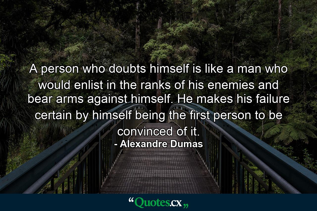 A person who doubts himself is like a man who would enlist in the ranks of his enemies and bear arms against himself. He makes his failure certain by himself being the first person to be convinced of it. - Quote by Alexandre Dumas