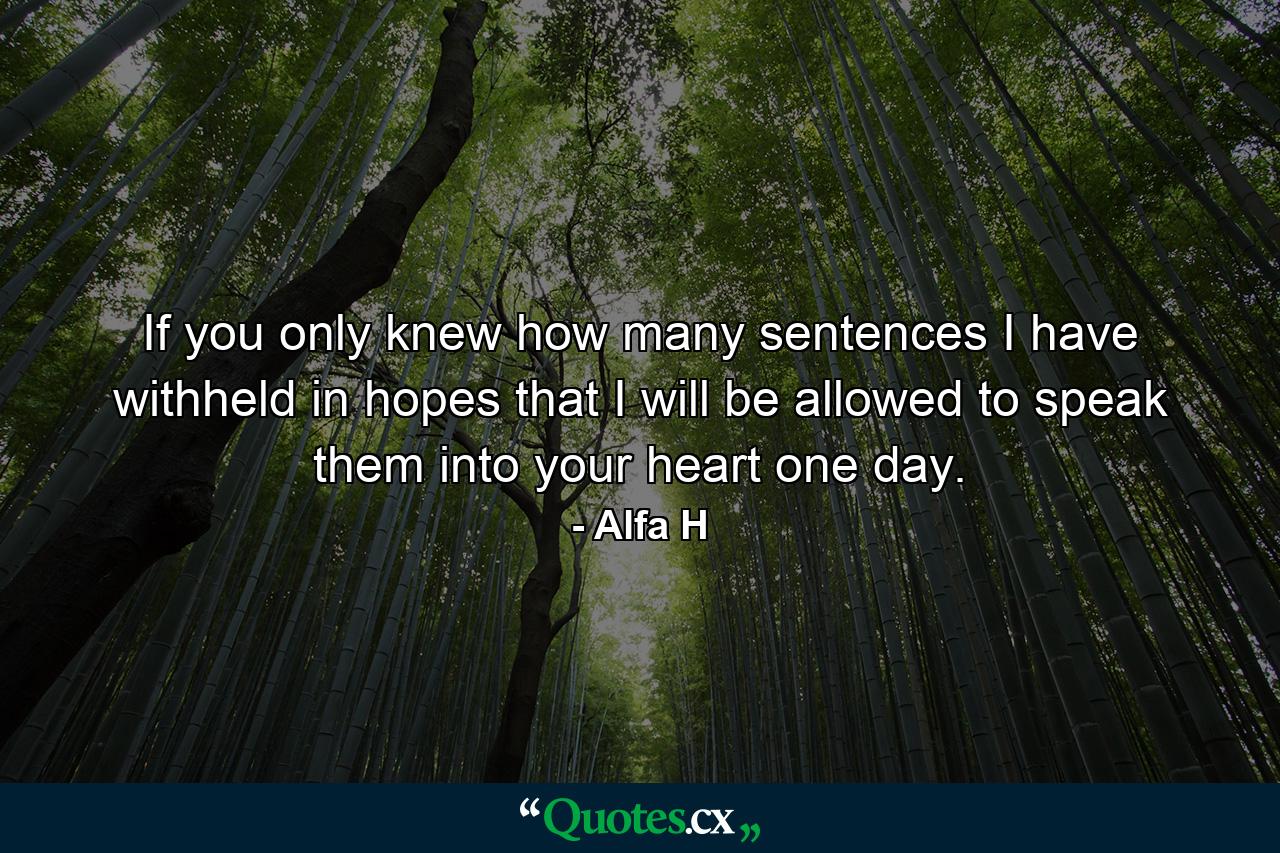 If you only knew how many sentences I have withheld in hopes that I will be allowed to speak them into your heart one day. - Quote by Alfa H