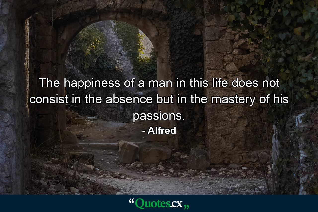 The happiness of a man in this life does not consist in the absence but in the mastery of his passions. - Quote by Alfred