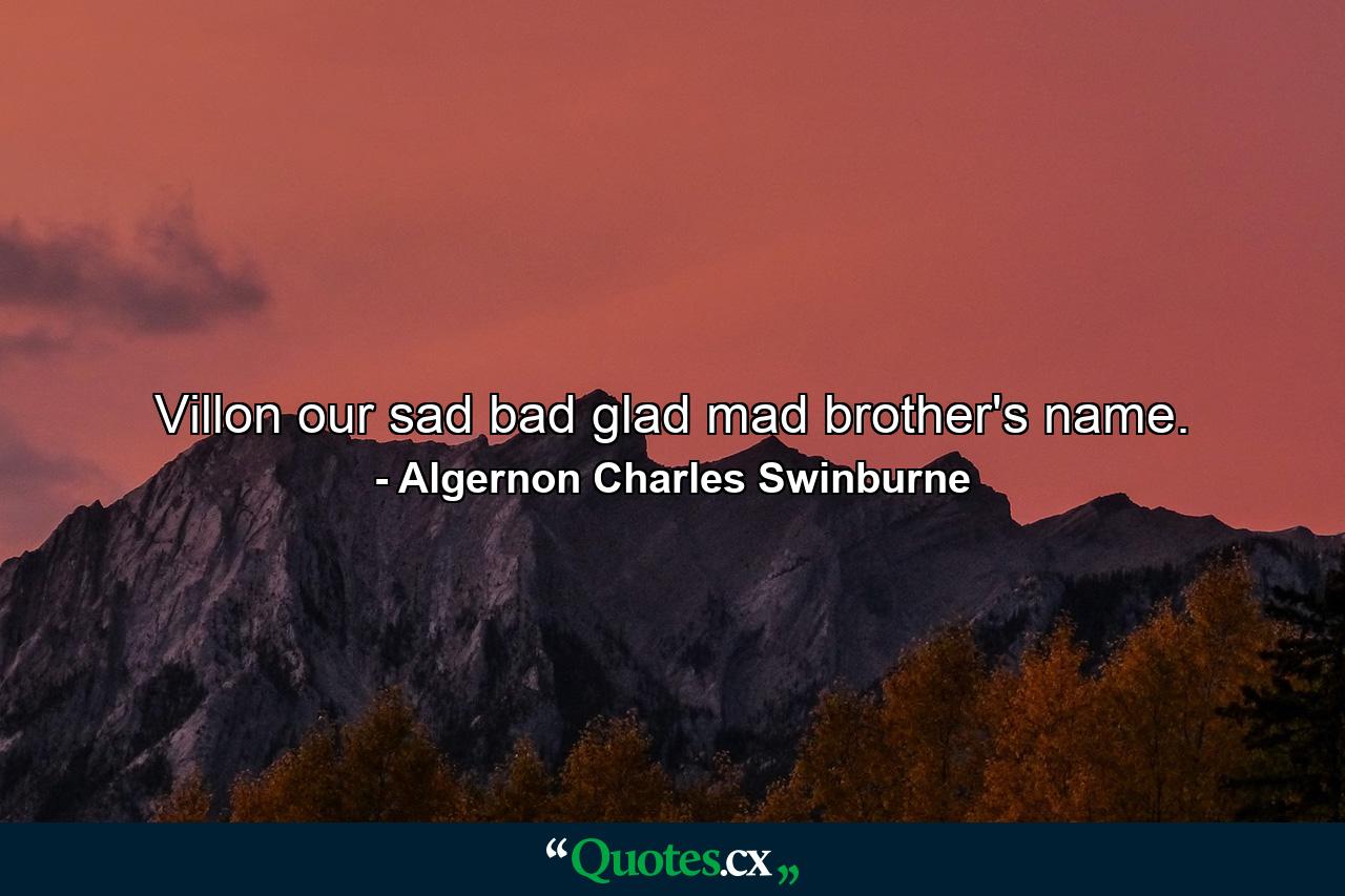 Villon  our sad bad glad mad brother's name. - Quote by Algernon Charles Swinburne