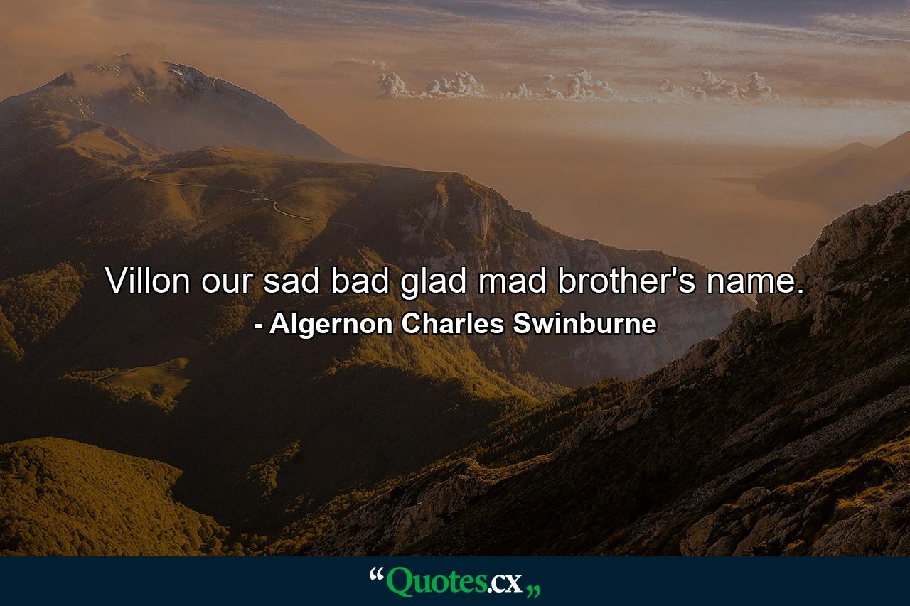 Villon  our sad bad glad mad brother's name. - Quote by Algernon Charles Swinburne