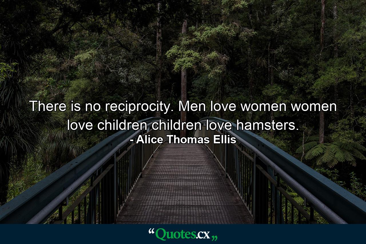 There is no reciprocity. Men love women  women love children  children love hamsters. - Quote by Alice Thomas Ellis