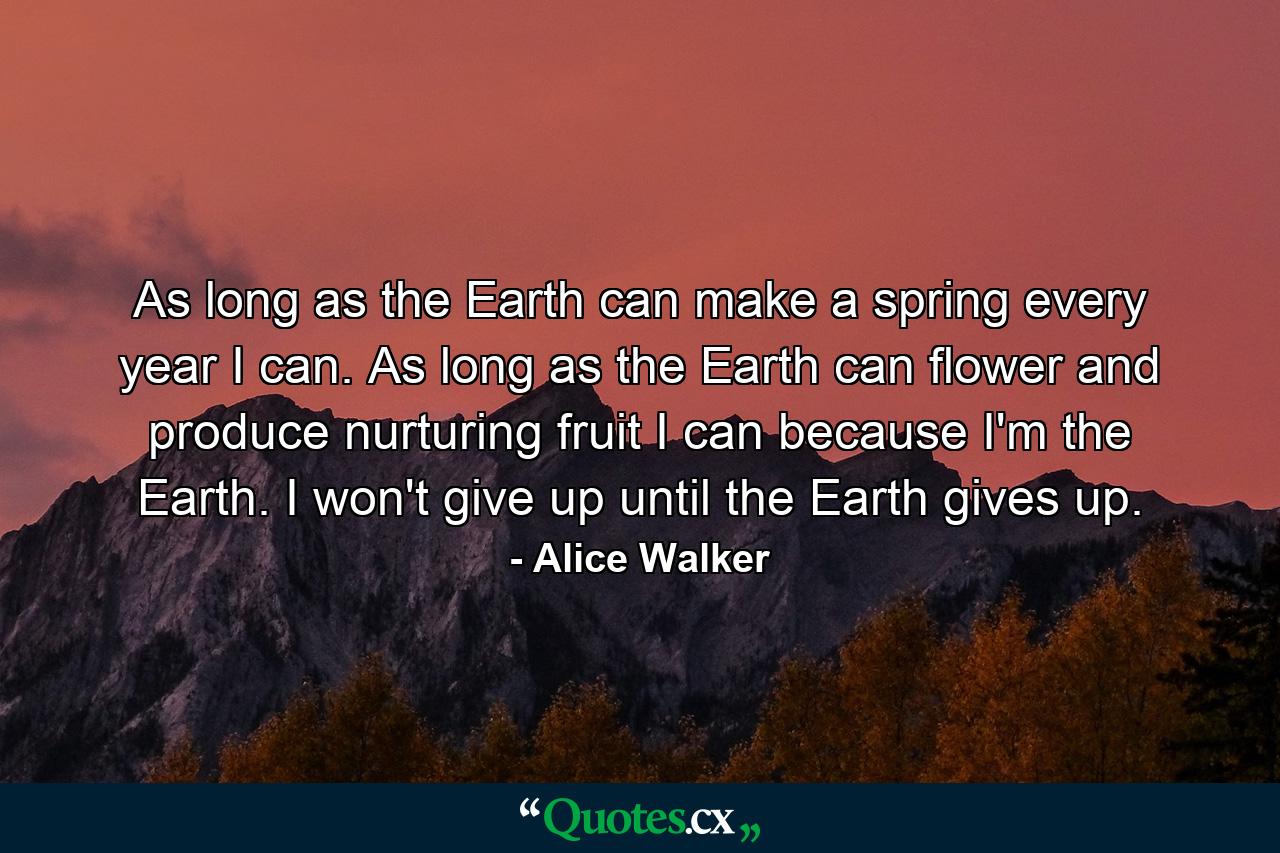 As long as the Earth can make a spring every year  I can. As long as the Earth can flower and produce nurturing fruit  I can  because I'm the Earth. I won't give up until the Earth gives up. - Quote by Alice Walker