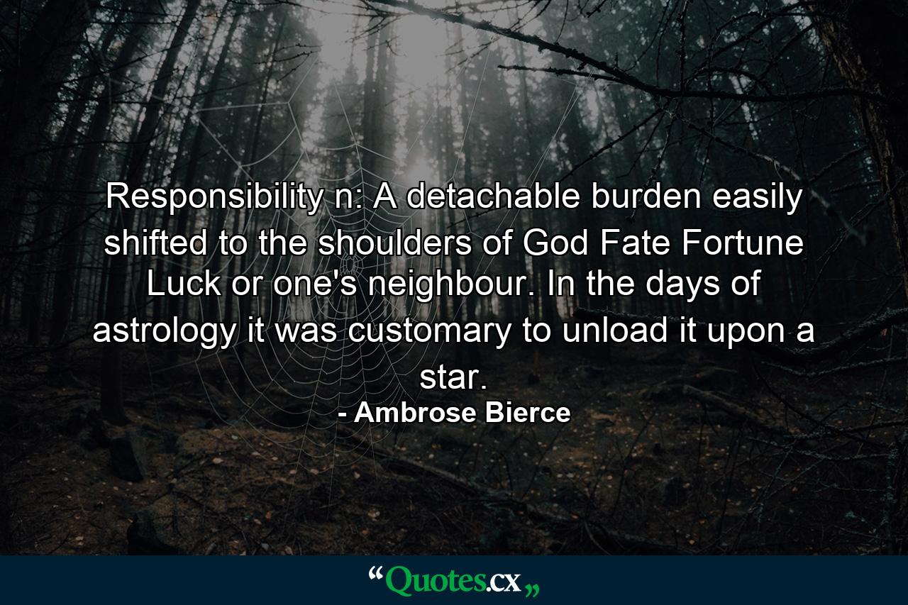 Responsibility n: A detachable burden easily shifted to the shoulders of God  Fate  Fortune  Luck or one's neighbour. In the days of astrology it was customary to unload it upon a star. - Quote by Ambrose Bierce