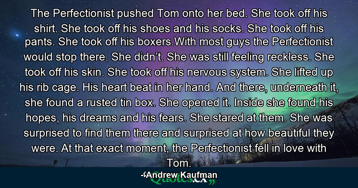 The Perfectionist pushed Tom onto her bed. She took off his shirt. She took off his shoes and his socks. She took off his pants. She took off his boxers.With most guys the Perfectionist would stop there. She didn’t. She was still feeling reckless. She took off his skin. She took off his nervous system. She lifted up his rib cage. His heart beat in her hand. And there, underneath it, she found a rusted tin box. She opened it. Inside she found his hopes, his dreams and his fears. She stared at them. She was surprised to find them there and surprised at how beautiful they were. At that exact moment, the Perfectionist fell in love with Tom. - Quote by Andrew Kaufman