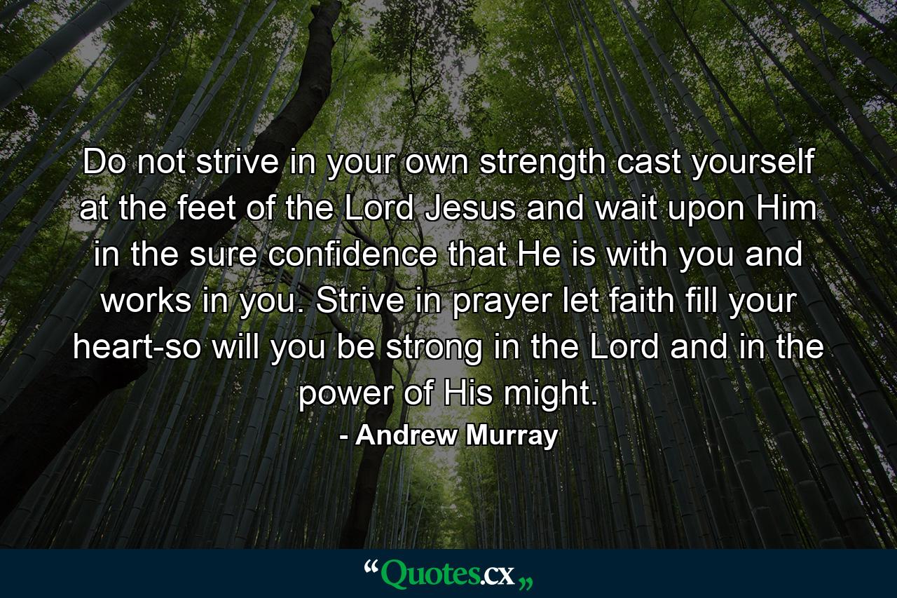 Do not strive in your own strength  cast yourself at the feet of the Lord Jesus  and wait upon Him in the sure confidence that He is with you  and works in you. Strive in prayer  let faith fill your heart-so will you be strong in the Lord  and in the power of His might. - Quote by Andrew Murray