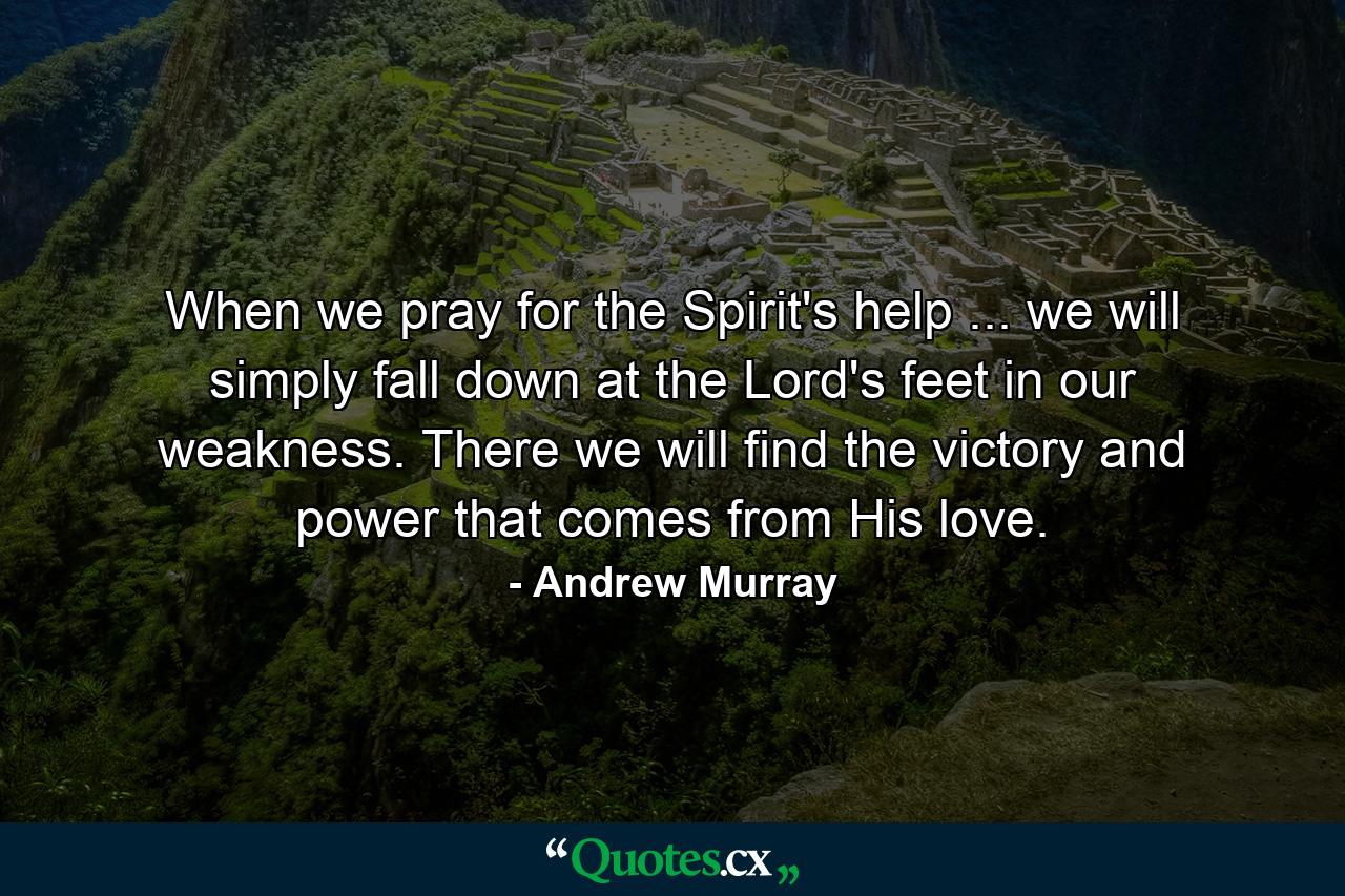 When we pray for the Spirit's help ... we will simply fall down at the Lord's feet in our weakness. There we will find the victory and power that comes from His love. - Quote by Andrew Murray