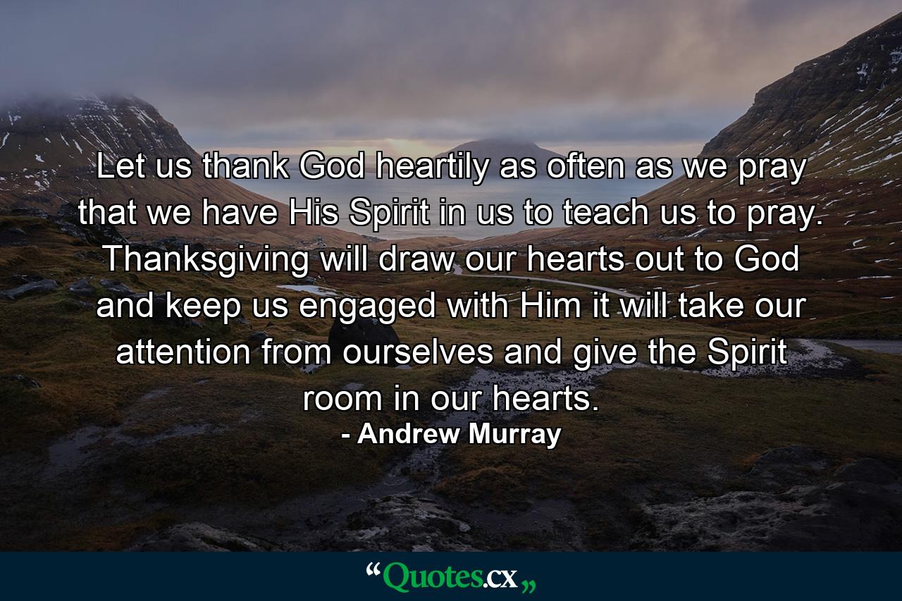 Let us thank God heartily as often as we pray that we have His Spirit in us to teach us to pray. Thanksgiving will draw our hearts out to God and keep us engaged with Him  it will take our attention from ourselves and give the Spirit room in our hearts. - Quote by Andrew Murray