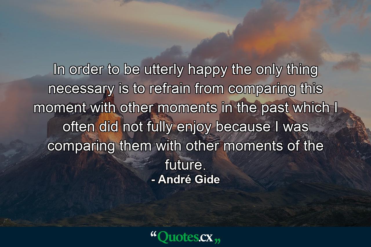 In order to be utterly happy the only thing necessary is to refrain from comparing this moment with other moments in the past  which I often did not fully enjoy because I was comparing them with other moments of the future. - Quote by André Gide