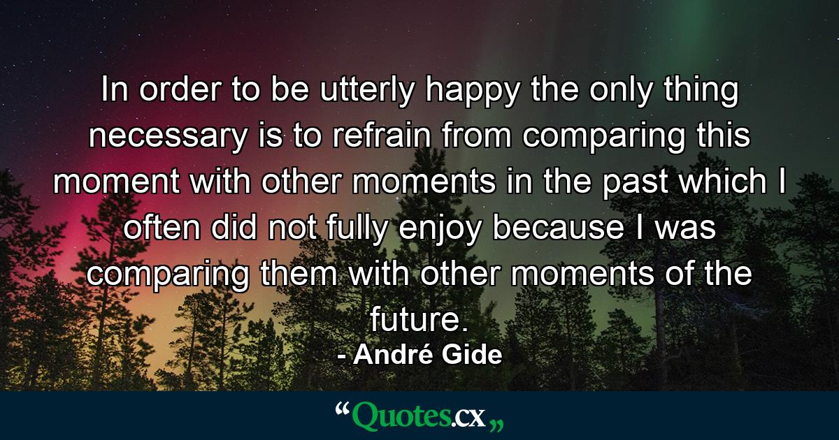 In order to be utterly happy the only thing necessary is to refrain from comparing this moment with other moments in the past  which I often did not fully enjoy because I was comparing them with other moments of the future. - Quote by André Gide