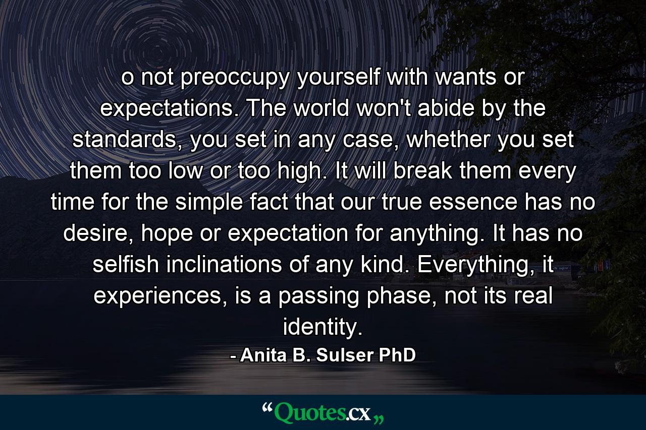 o not preoccupy yourself with wants or expectations. The world won't abide by the standards, you set in any case, whether you set them too low or too high. It will break them every time for the simple fact that our true essence has no desire, hope or expectation for anything. It has no selfish inclinations of any kind. Everything, it experiences, is a passing phase, not its real identity. - Quote by Anita B. Sulser PhD