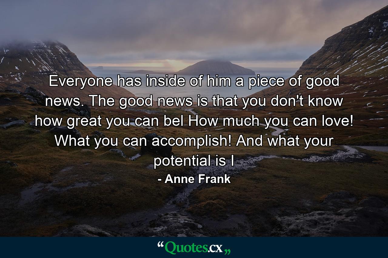 Everyone has inside of him a piece of good news. The good news is that you don't know how great you can bel How much you can love! What you can accomplish! And what your potential is I - Quote by Anne Frank