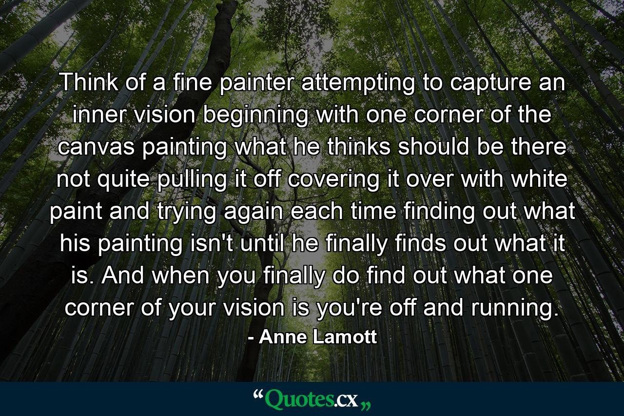 Think of a fine painter attempting to capture an inner vision  beginning with one corner of the canvas  painting what he thinks should be there  not quite pulling it off  covering it over with white paint  and trying again  each time finding out what his painting isn't  until he finally finds out what it is. And when you finally do find out what one corner of your vision is  you're off and running. - Quote by Anne Lamott