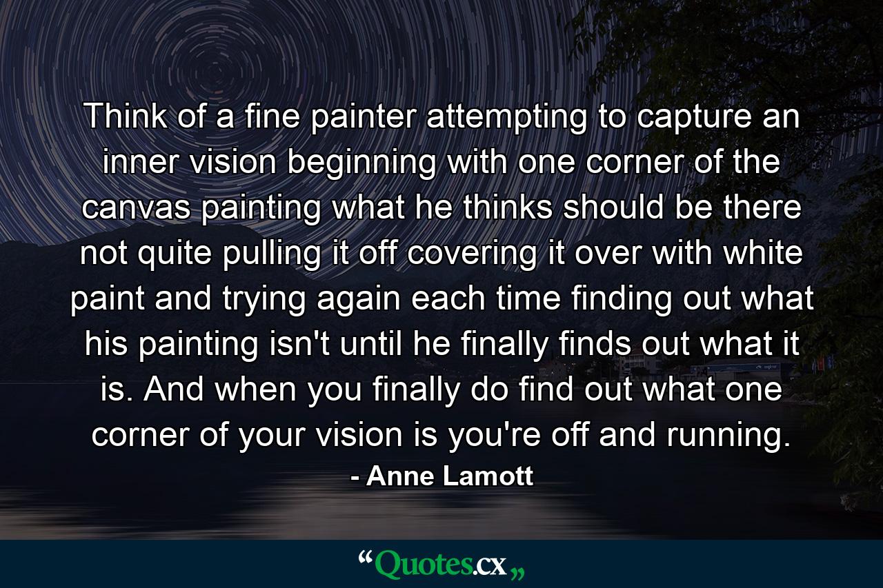 Think of a fine painter attempting to capture an inner vision  beginning with one corner of the canvas  painting what he thinks should be there  not quite pulling it off  covering it over with white paint  and trying again  each time finding out what his painting isn't  until he finally finds out what it is. And when you finally do find out what one corner of your vision is  you're off and running. - Quote by Anne Lamott