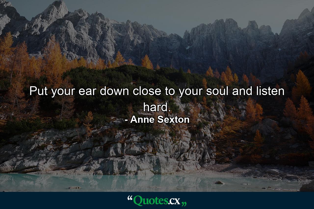 Put your ear down close to your soul and listen hard. - Quote by Anne Sexton