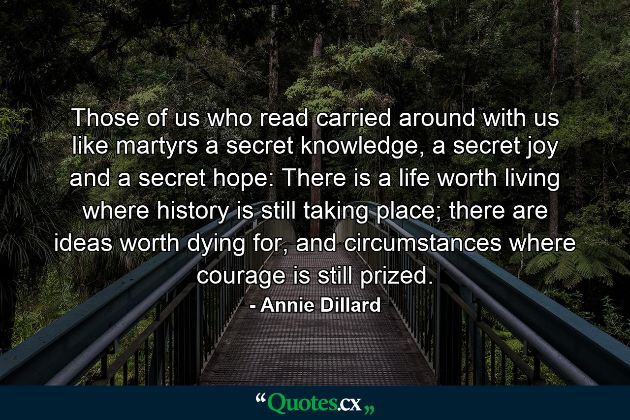 Those of us who read carried around with us like martyrs a secret knowledge, a secret joy and a secret hope: There is a life worth living where history is still taking place; there are ideas worth dying for, and circumstances where courage is still prized. - Quote by Annie Dillard