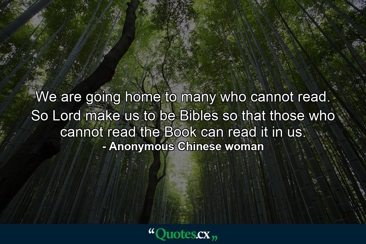 We are going home to many who cannot read. So  Lord  make us to be Bibles so that those who cannot read the Book can read it in us. - Quote by Anonymous Chinese woman