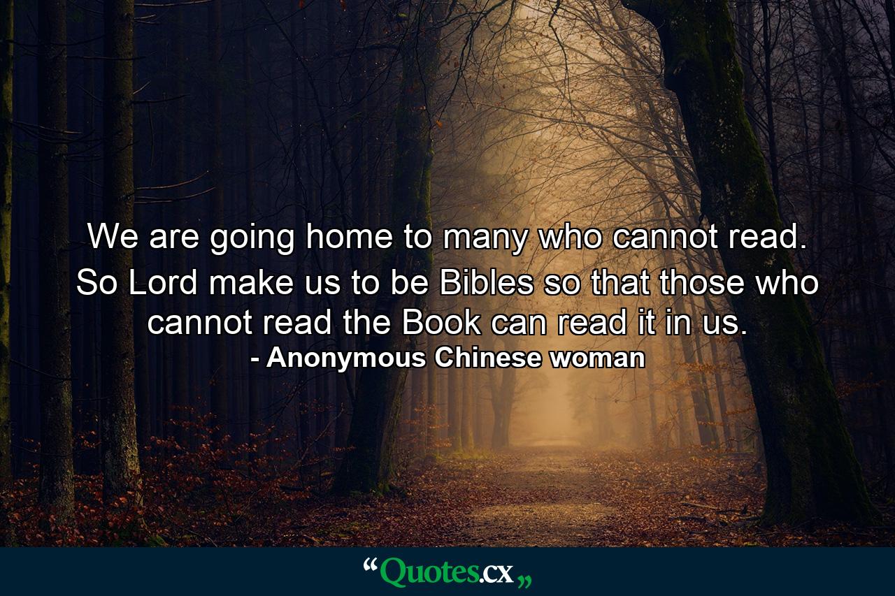 We are going home to many who cannot read. So  Lord  make us to be Bibles so that those who cannot read the Book can read it in us. - Quote by Anonymous Chinese woman