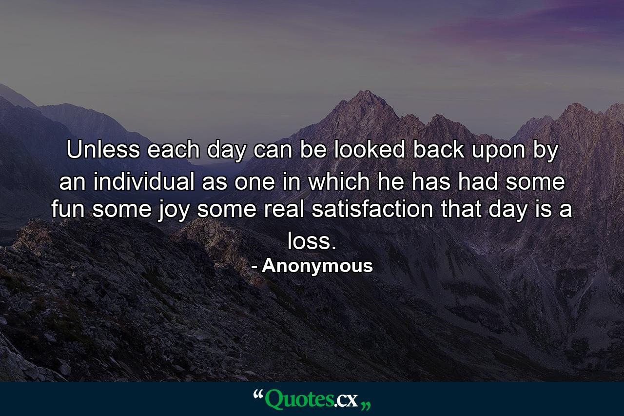 Unless each day can be looked back upon by an individual as one in which he has had some fun  some joy  some real satisfaction  that day is a loss. - Quote by Anonymous