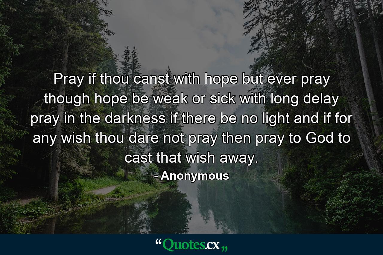 Pray if thou canst with hope  but ever pray  though hope be weak or sick with long delay  pray in the darkness if there be no light  and if for any wish thou dare not pray  then pray to God to cast that wish away. - Quote by Anonymous