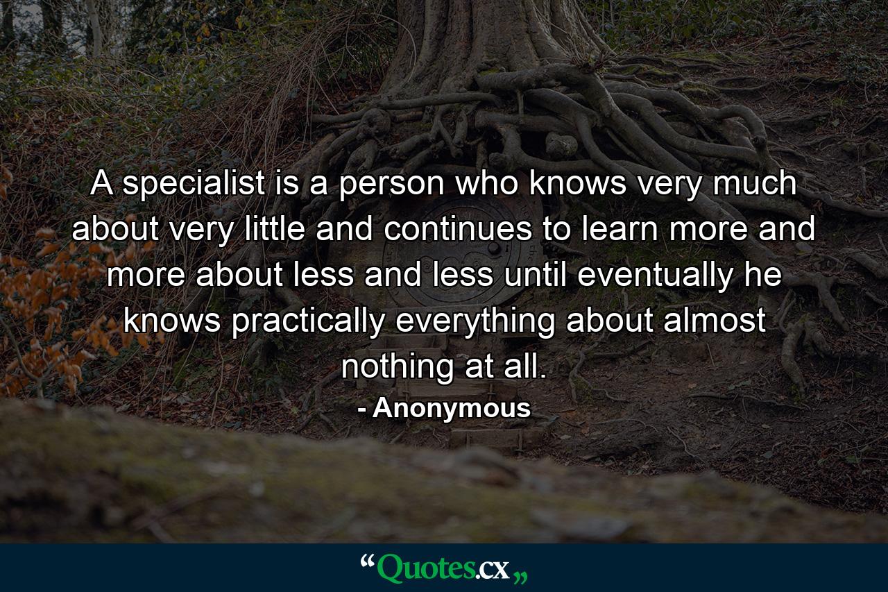 A specialist is a person who knows very much about very little and continues to learn more and more about less and less until eventually he knows practically everything about almost nothing at all. - Quote by Anonymous