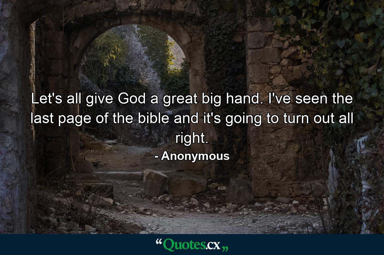 Let's all give God a great big hand. I've seen the last page of the bible and it's going to turn out all right. - Quote by Anonymous