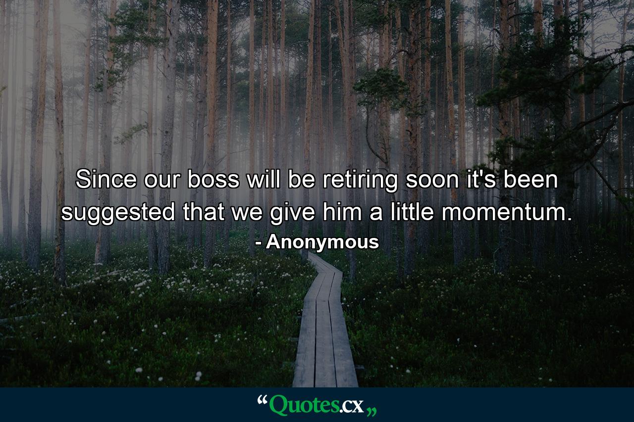 Since our boss will be retiring soon  it's been suggested that we give him a little momentum. - Quote by Anonymous