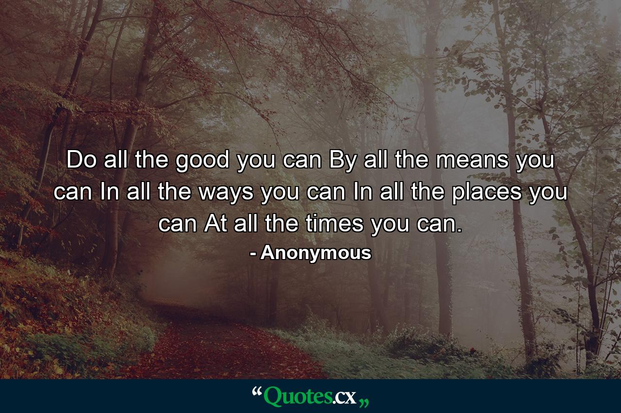 Do all the good you can  By all the means you can  In all the ways you can  In all the places you can  At all the times you can. - Quote by Anonymous