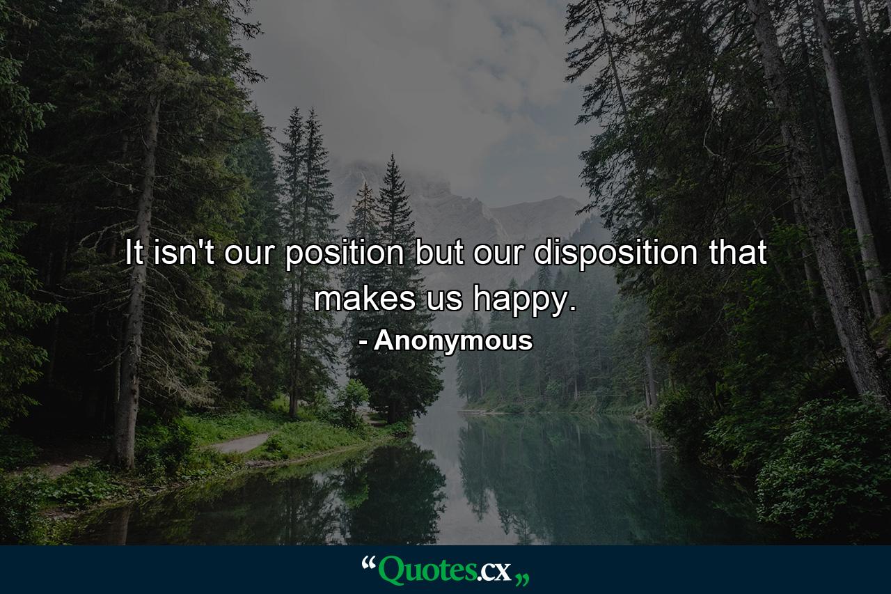 It isn't our position  but our disposition  that makes us happy. - Quote by Anonymous