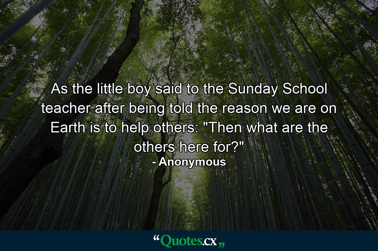 As the little boy said to the Sunday School teacher after being told the reason we are on Earth is to help others: 