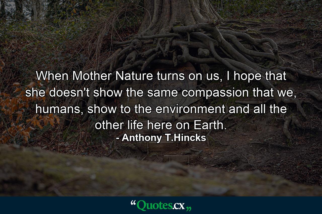 When Mother Nature turns on us, I hope that she doesn't show the same compassion that we, humans, show to the environment and all the other life here on Earth. - Quote by Anthony T.Hincks