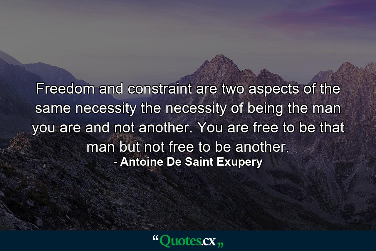 Freedom and constraint are two aspects of the same necessity  the necessity of being the man you are  and not another. You are free to be that man  but not free to be another. - Quote by Antoine De Saint Exupery