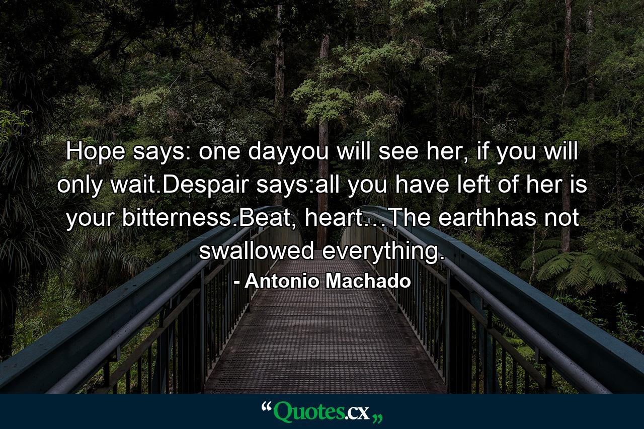 Hope says: one dayyou will see her, if you will only wait.Despair says:all you have left of her is your bitterness.Beat, heart…The earthhas not swallowed everything. - Quote by Antonio Machado