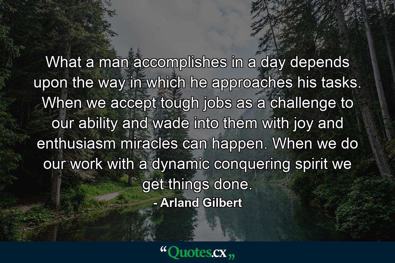 What a man accomplishes in a day depends upon the way in which he approaches his tasks. When we accept tough jobs as a challenge to our ability and wade into them with joy and enthusiasm  miracles can happen. When we do our work with a dynamic  conquering spirit  we get things done. - Quote by Arland Gilbert