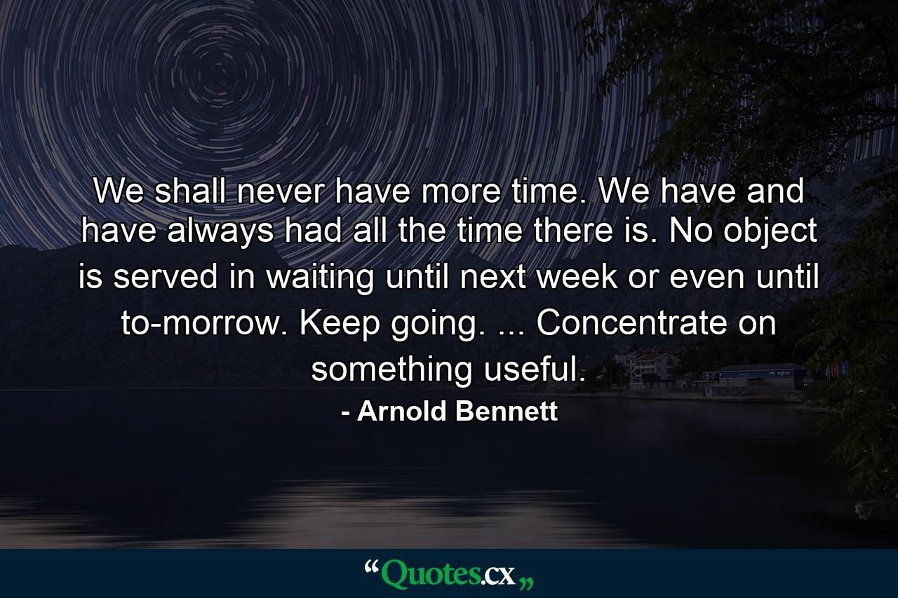 We shall never have more time. We have  and have always had  all the time there is. No object is served in waiting until next week or even until to-morrow. Keep going. ... Concentrate on something useful. - Quote by Arnold Bennett